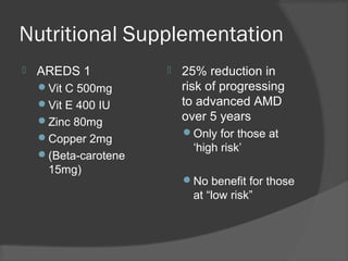 Nutritional Supplementation
 AREDS 1
Vit C 500mg
Vit E 400 IU
Zinc 80mg
Copper 2mg
(Beta-carotene
15mg)
 25% reduction in
risk of progressing
to advanced AMD
over 5 years
Only for those at
‘high risk’
No benefit for those
at “low risk”
 
