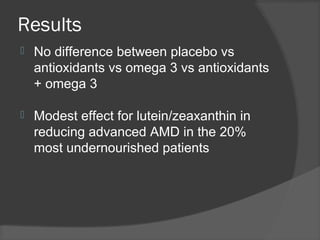 Results
 No difference between placebo vs
antioxidants vs omega 3 vs antioxidants
+ omega 3
 Modest effect for lutein/zeaxanthin in
reducing advanced AMD in the 20%
most undernourished patients
 