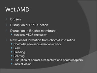 Wet AMD
 Drusen
 Disruption of RPE function
 Disruption to Bruch’s membrane
 Increased VEGF expression
 New vessel formation from choroid into retina
Choroidal neovascularisation (CNV)
Leak
Bleeding
Scarring
Disruption of normal architecture and photoreceptors
Loss of vision
 