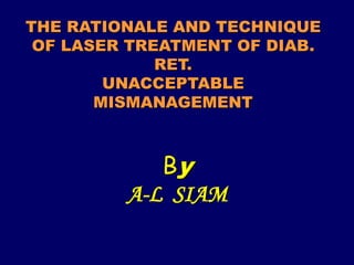 THE RATIONALE AND TECHNIQUE
OF LASER TREATMENT OF DIAB.
RET.
UNACCEPTABLE
MISMANAGEMENT
By
A-L SIAM
 