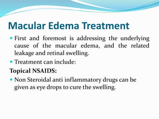 Macular Edema Treatment
 First and foremost is addressing the underlying
cause of the macular edema, and the related
leakage and retinal swelling.
 Treatment can include:
Topical NSAIDS:
 Non Steroidal anti inflammatory drugs can be
given as eye drops to cure the swelling.
 