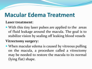 Macular Edema Treatment
Laser treatment:
 With this tiny laser pulses are applied to the areas
of fluid leakage around the macula. The goal is to
stabilize vision by sealing off leaking blood vessels
Vitrectomy surgery:
 When macular edema is caused by vitreous pulling
on the macula, a procedure called a vitrectomy
may be needed to restore the macula to its normal
(lying flat) shape.
 