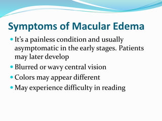Symptoms of Macular Edema
 It’s a painless condition and usually
asymptomatic in the early stages. Patients
may later develop
 Blurred or wavy central vision
 Colors may appear different
 May experience difficulty in reading
 