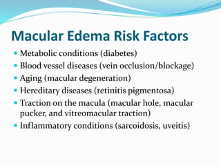 Macular Edema Risk Factors
 Metabolic conditions (diabetes)
 Blood vessel diseases (vein occlusion/blockage)
 Aging (macular degeneration)
 Hereditary diseases (retinitis pigmentosa)
 Traction on the macula (macular hole, macular
pucker, and vitreomacular traction)
 Inflammatory conditions (sarcoidosis, uveitis)
 