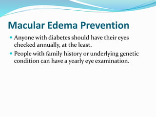 Macular Edema Prevention
 Anyone with diabetes should have their eyes
checked annually, at the least.
 People with family history or underlying genetic
condition can have a yearly eye examination.
 