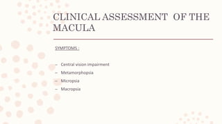 CLINICAL ASSESSMENT OF THE
MACULA
SYMPTOMS :
– Central vision impairment
– Metamorphopsia
– Micropsia
– Macropsia
 
