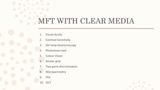MFT WITH CLEAR MEDIA
1. Visual Acuity
2. Contrast Sensitivity
3. Slit lamp biomicroscopy
4. Photostress test
5. Colour Vision
6. Amsler grid
7. Two point discrimination
8. Microperimetry
9. FFA
10. OCT
 