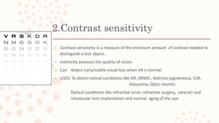 2.Contrast sensitivity
– Contrast sensitivity is a measure of the minimum amount of contrast needed to
distinguish a test object.
– Indirectly assesses the quality of vision.
– Can detect early/subtle visual loss when VA is normal
– USES: To detect retinal conditions like DR, ARMD , Retinitis pigmentosa, CSR,
Glaucoma, Optic neuritis
Optical conditions like refractive error, refractive surgery, cataract and
intraocular lens implantation and normal aging of the eye.
 
