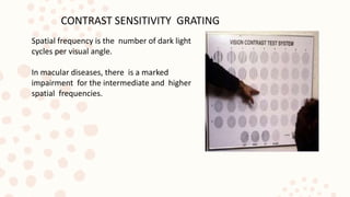 CONTRAST SENSITIVITY GRATING
Spatial frequency is the number of dark light
cycles per visual angle.
In macular diseases, there is a marked
impairment for the intermediate and higher
spatial frequencies.
 