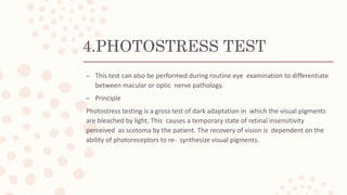4.PHOTOSTRESS TEST
– This test can also be performed during routine eye examination to differentiate
between macular or optic nerve pathology.
– Principle
Photostress testing is a gross test of dark adaptation in which the visual pigments
are bleached by light. This causes a temporary state of retinal insensitivity
perceived as scotoma by the patient. The recovery of vision is dependent on the
ability of photoreceptors to re- synthesize visual pigments.
 