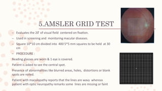 5.AMSLER GRID TEST
– Evaluates the 20 ̊ of visual field centered on fixation.
– Used in screening and monitoring macular diseases.
– Square 10*10 cm divided into 400 5*5 mm squares to be held at 30
cm
– PROCEDURE :
Reading glasses are worn & 1 eye is covered.
Patient is asked to see the central spot.
Presence of abnormalities like blurred areas, holes, distortions or blank
spots are noted.
Patient with maculopathy reports that the lines are wavy whereas
patient with optic neuropathy remarks some lines are missing or faint
 