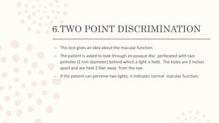 6.TWO POINT DISCRIMINATION
– This test gives an idea about the macular function.
– The patient is asked to look through an opaque disc perforated with two
pinholes (2 mm diameter) behind which a light is held. The holes are 2 inches
apart and are held 2 feet away from the eye.
– If the patient can perceive two lights, it indicates normal macular function.
 