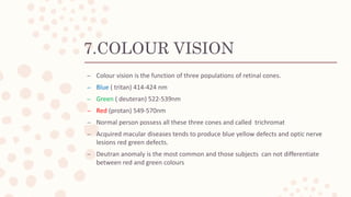 7.COLOUR VISION
– Colour vision is the function of three populations of retinal cones.
– Blue ( tritan) 414-424 nm
– Green ( deuteran) 522-539nm
– Red (protan) 549-570nm
– Normal person possess all these three cones and called trichromat
– Acquired macular diseases tends to produce blue yellow defects and optic nerve
lesions red green defects.
– Deutran anomaly is the most common and those subjects can not differentiate
between red and green colours
 