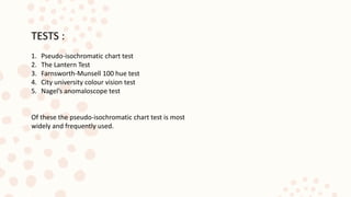 TESTS :
1. Pseudo-isochromatic chart test
2. The Lantern Test
3. Farnsworth-Munsell 100 hue test
4. City university colour vision test
5. Nagel’s anomaloscope test
Of these the pseudo-isochromatic chart test is most
widely and frequently used.
 