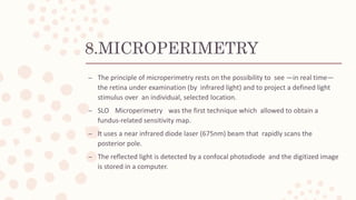 8.MICROPERIMETRY
– The principle of microperimetry rests on the possibility to see —in real time—
the retina under examination (by infrared light) and to project a defined light
stimulus over an individual, selected location.
– SLO Microperimetry was the first technique which allowed to obtain a
fundus-related sensitivity map.
– It uses a near infrared diode laser (675nm) beam that rapidly scans the
posterior pole.
– The reflected light is detected by a confocal photodiode and the digitized image
is stored in a computer.
 