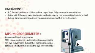 LIMITATIONS :
• SLO fundus perimeter did notallow to perform fully automatic examination.
• Automatic follow-up examination to evaluate exactly the same retinal points tested
during baseline microperimetry was not available with this instrument.
MP1 MICROPERIMETER :
Automated fundus perimeter
MP1 micro perimeter automatically compensates
for eye movements during the examination via a
software module that tracks the eye movements
 