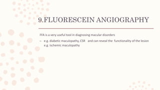 9.FLUORESCEIN ANGIOGRAPHY
FFA is a very useful tool in diagnosing macular disorders
– e.g. diabetic maculopathy, CSR and can reveal the functionality of the lesion
e.g. ischemic maculopathy
 