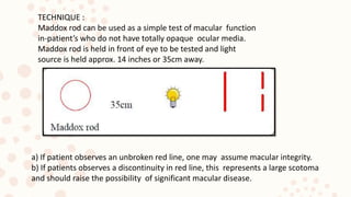 TECHNIQUE :
Maddox rod can be used as a simple test of macular function
in-patient’s who do not have totally opaque ocular media.
Maddox rod is held in front of eye to be tested and light
source is held approx. 14 inches or 35cm away.
a) If patient observes an unbroken red line, one may assume macular integrity.
b) If patients observes a discontinuity in red line, this represents a large scotoma
and should raise the possibility of significant macular disease.
 