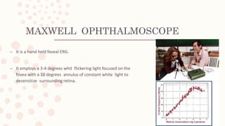 MAXWELL OPHTHALMOSCOPE
– It is a hand held foveal ERG.
– It employs a 3-4 degrees whit flickering light focused on the
fovea with a 10 degrees annulus of constant white light to
desensitize surrounding retina.
 