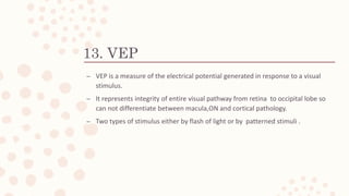 13. VEP
– VEP is a measure of the electrical potential generated in response to a visual
stimulus.
– It represents integrity of entire visual pathway from retina to occipital lobe so
can not differentiate between macula,ON and cortical pathology.
– Two types of stimulus either by flash of light or by patterned stimuli .
 