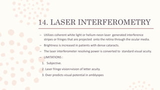 14. LASER INTERFEROMETRY
– Utilizes coherent white light or helium-neon laser generated interference
stripes or fringes that are projected onto the retina through the ocular media.
– Brightness is increased in patients with dense cataracts.
– The laser interferometer resolving power is converted to standard visual acuity.
– LIMITATIONS :
1. Subjective.
2. Laser fringe vision>vision of letter acuity.
3. Over predicts visual potential in amblyopes
 