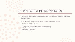 16. ENTOPIC PHENOMENON
– It is referred to visual perceptions that have their origin in the structure of an
observer's eye.
– Three types are used for testing the macula in opaque media:
– 1. PURKINJE VASCULAR E.P
– 2. Flying spot( blue field entoptic phenomenon)
– 3. Haidinger’s Brushes
 