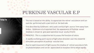 PURKINJE VASCULAR E.P
– This test is based on the ability to appreciate the retinal vasculature and can
even be performed with a pen torch at the bed side.
– First described by Goldmann who used a vertical light source 7mm away from
limbus. Goldmann et al reported that the appearance of Purkinje vessel
shadows is shown to give post operative visual acuity of 6/12.
– PRINCIPLE : This is a subjective test to assess the function of retina.
– A rapidly oscillating point source of light when directed over the closed lid
stimulates perception of purkinje vascular tree.
– Due to rapid movement of light source the shadow of retinal vasculature falls
on photoreceptors and can be appreciated as receptors fail to adapt rapidly.
 