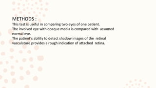 METHODS :
This test is useful in comparing two eyes of one patient.
The involved eye with opaque media is compared with assumed
normal eye.
The patient’s ability to detect shadow images of the retinal
vasculature provides a rough indication of attached retina.
 