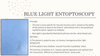 BLUE LIGHT ENTOPTOSCOPY
Principle:
– This test is more specific for macular function and is based on the ability
of the patient to observe the flow of white blood cells in the parafoveal
capillaries which appears as shadows.
– Blue light is absorbed by Red blood cells but not the white blood cells.
METHOD :
1) The patient is asked to view an intense, homogenous blue light
background
2) If the patient sees shadows macular function is probably intact.
This test has a limitation as it requires special apparatus and patients find
the instructions difficult to comprehend hence rarely used.
 