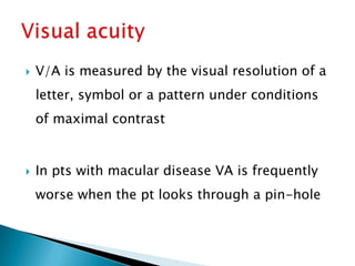    V/A is measured by the visual resolution of a
    letter, symbol or a pattern under conditions
    of maximal contrast


   In pts with macular disease VA is frequently
    worse when the pt looks through a pin-hole
 