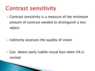    Contrast sensitivity is a measure of the minimum
    amount of contrast needed to distinguish a test
    object


   indirectly assesses the quality of vision


   Can detect early/subtle visual loss when VA is
    normal
 