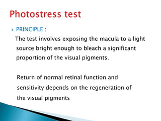   PRINCIPLE :
    The test involves exposing the macula to a light
    source bright enough to bleach a significant
    proportion of the visual pigments.


    Return of normal retinal function and
    sensitivity depends on the regeneration of
    the visual pigments
 