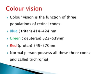   Colour vision is the function of three
    populations of retinal cones
   Blue ( tritan) 414-424 nm
   Green ( deuteran) 522-539nm
   Red (protan) 549-570nm
   Normal person possess all these three cones
    and called trichromat
 