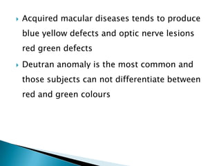    Acquired macular diseases tends to produce
    blue yellow defects and optic nerve lesions
    red green defects
   Deutran anomaly is the most common and
    those subjects can not differentiate between
    red and green colours
 