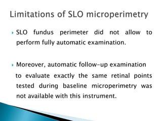    SLO fundus perimeter did not allow to
    perform fully automatic examination.


   Moreover, automatic follow-up examination
    to evaluate exactly the same retinal points
    tested during baseline microperimetry was
    not available with this instrument.
 