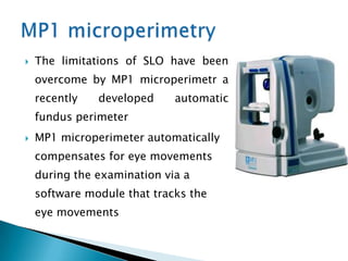    The limitations of SLO have been
    overcome by MP1 microperimetr a
    recently   developed     automatic
    fundus perimeter
   MP1 microperimeter automatically
    compensates for eye movements
    during the examination via a
    software module that tracks the
    eye movements
 