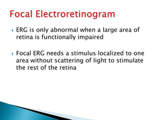    ERG is only abnormal when a large area of
    retina is functionally impaired

   Focal ERG needs a stimulus localized to one
    area without scattering of light to stimulate
    the rest of the retina
 