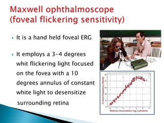    It is a hand held foveal ERG

   It employs a 3-4 degrees
    whit flickering light focused
    on the fovea with a 10
    degrees annulus of constant
    white light to desensitize
    surrounding retina
 