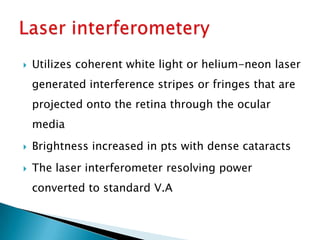    Utilizes coherent white light or helium-neon laser
    generated interference stripes or fringes that are
    projected onto the retina through the ocular
    media
   Brightness increased in pts with dense cataracts
   The laser interferometer resolving power
    converted to standard V.A
 