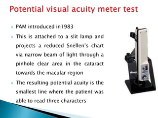    PAM introduced in1983
   This is attached to a slit lamp and
    projects a reduced Snellen’s chart
    via narrow beam of light through a
    pinhole clear area in the cataract
    towards the macular region
   The resulting potential acuity is the
    smallest line where the patient was
    able to read three characters
 