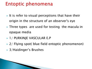   It is refer to visual perceptions that have their
    origin in the structure of an observer's eye
   Three types are used for testing the macula in
    opaque media
   1/ PURKINJE VASCULAR E.P
   2/ Flying spot( blue field entoptic phenomenon)
   3/Haidinger’s Brushes
 