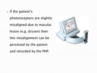    if the patient’s

    photoreceptors are slightly

    misaligned due to macular

    lesion (e.g. drusen) then

    this misalignment can be

    perceived by the patient

    and recorded by the PHP.
 