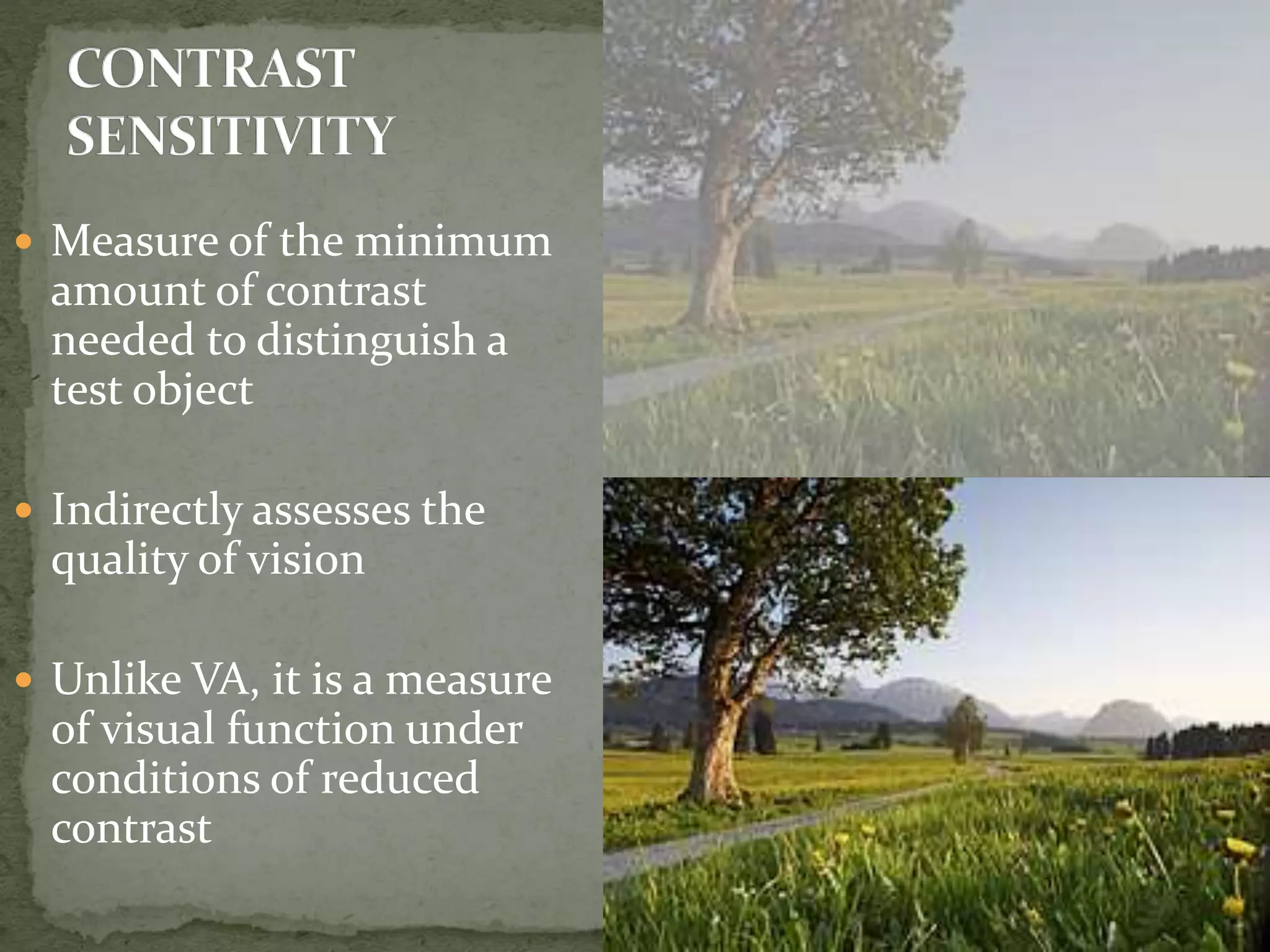  Measure of the minimum
amount of contrast
needed to distinguish a
test object
 Indirectly assesses the
quality of vision
 Unlike VA, it is a measure
of visual function under
conditions of reduced
contrast
 