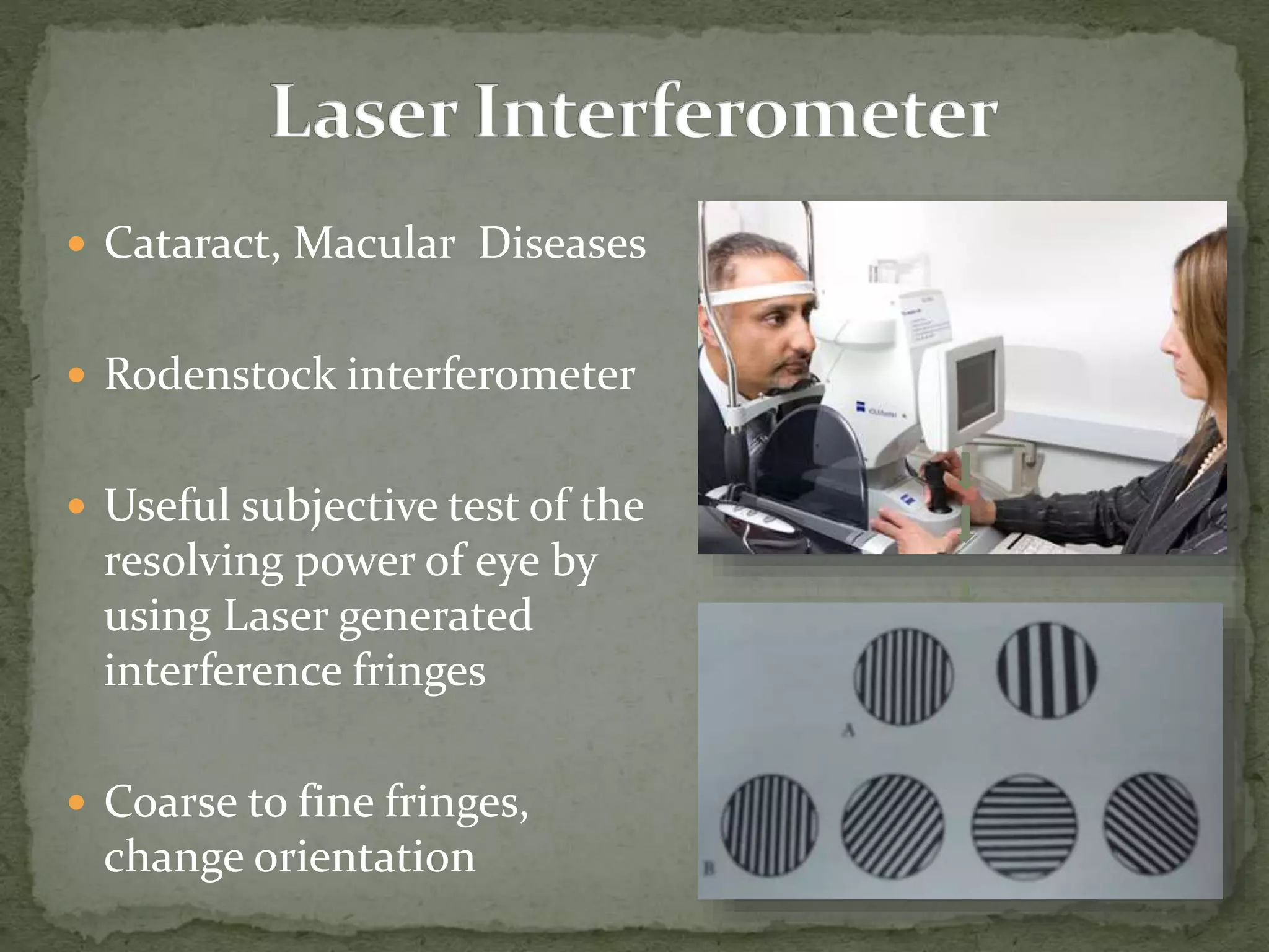  Cataract, Macular Diseases
 Rodenstock interferometer
 Useful subjective test of the
resolving power of eye by
using Laser generated
interference fringes
 Coarse to fine fringes,
change orientation
 
