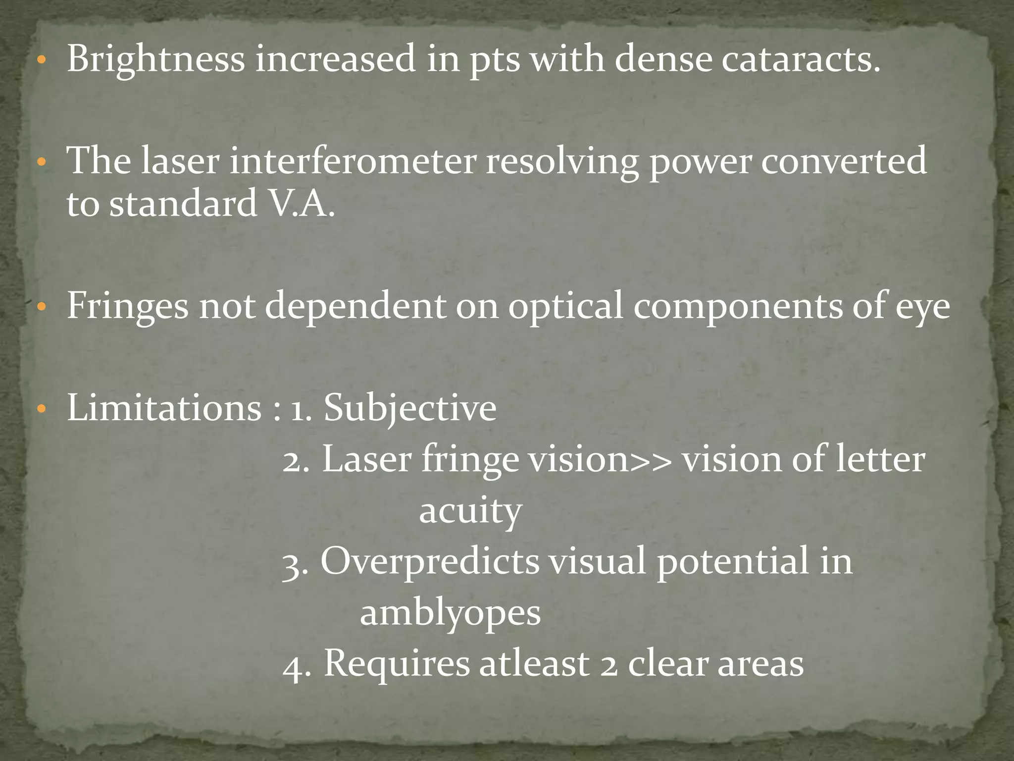 • Brightness increased in pts with dense cataracts.
• The laser interferometer resolving power converted
to standard V.A.
• Fringes not dependent on optical components of eye
• Limitations : 1. Subjective
2. Laser fringe vision>> vision of letter
acuity
3. Overpredicts visual potential in
amblyopes
4. Requires atleast 2 clear areas
 