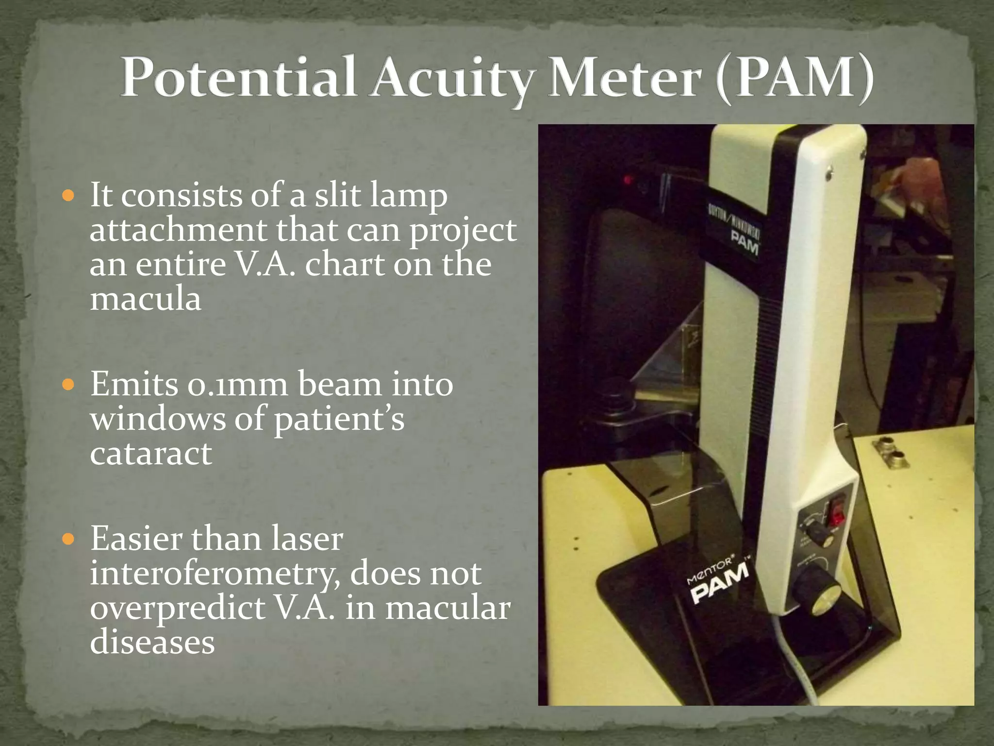  It consists of a slit lamp
attachment that can project
an entire V.A. chart on the
macula
 Emits 0.1mm beam into
windows of patient’s
cataract
 Easier than laser
interoferometry, does not
overpredict V.A. in macular
diseases
 