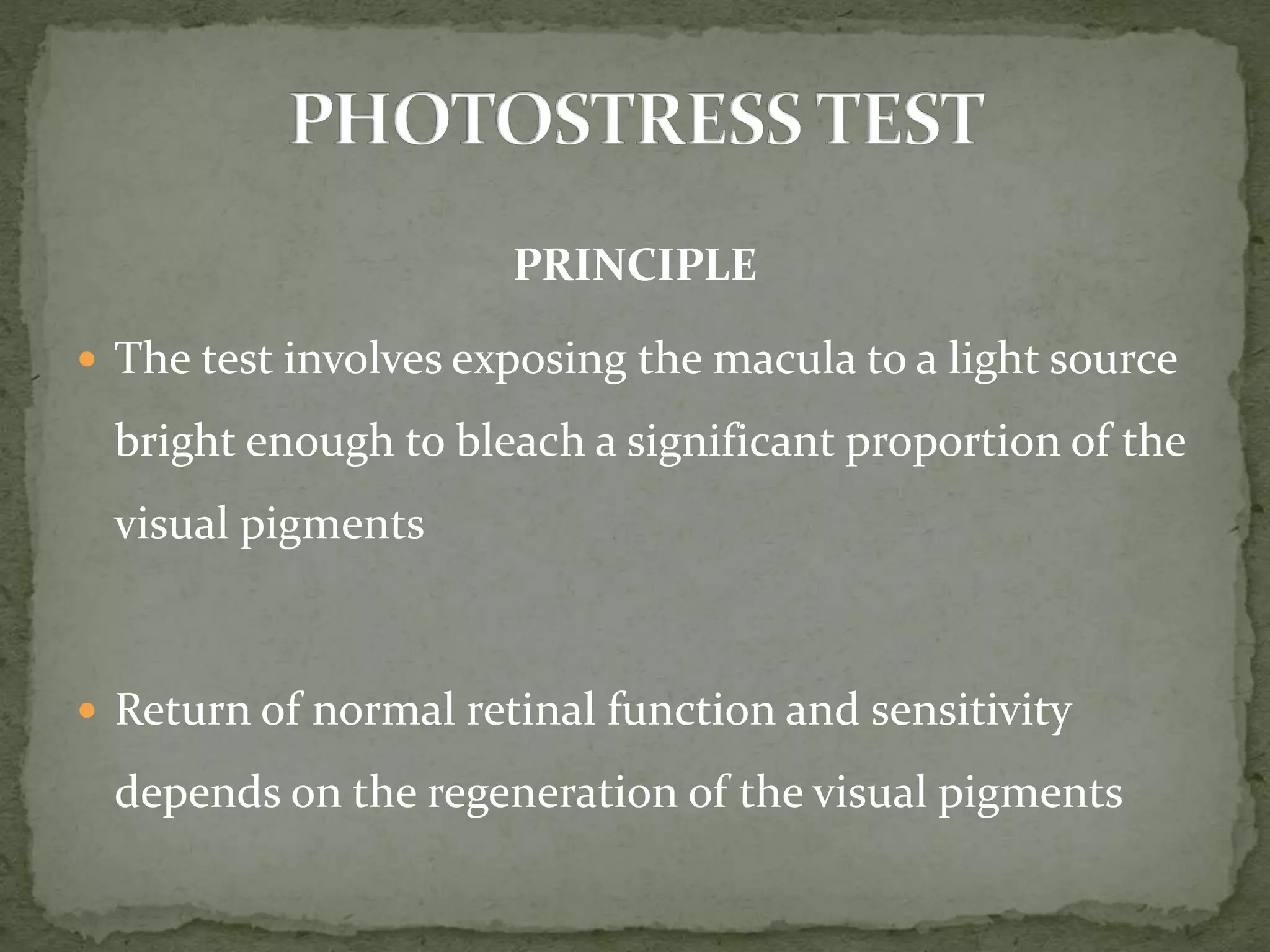 PRINCIPLE
 The test involves exposing the macula to a light source
bright enough to bleach a significant proportion of the
visual pigments
 Return of normal retinal function and sensitivity
depends on the regeneration of the visual pigments
 