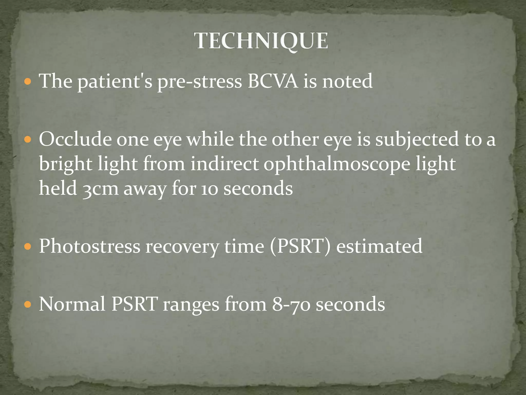  The patient's pre-stress BCVA is noted
 Occlude one eye while the other eye is subjected to a
bright light from indirect ophthalmoscope light
held 3cm away for 10 seconds
 Photostress recovery time (PSRT) estimated
 Normal PSRT ranges from 8-70 seconds
 