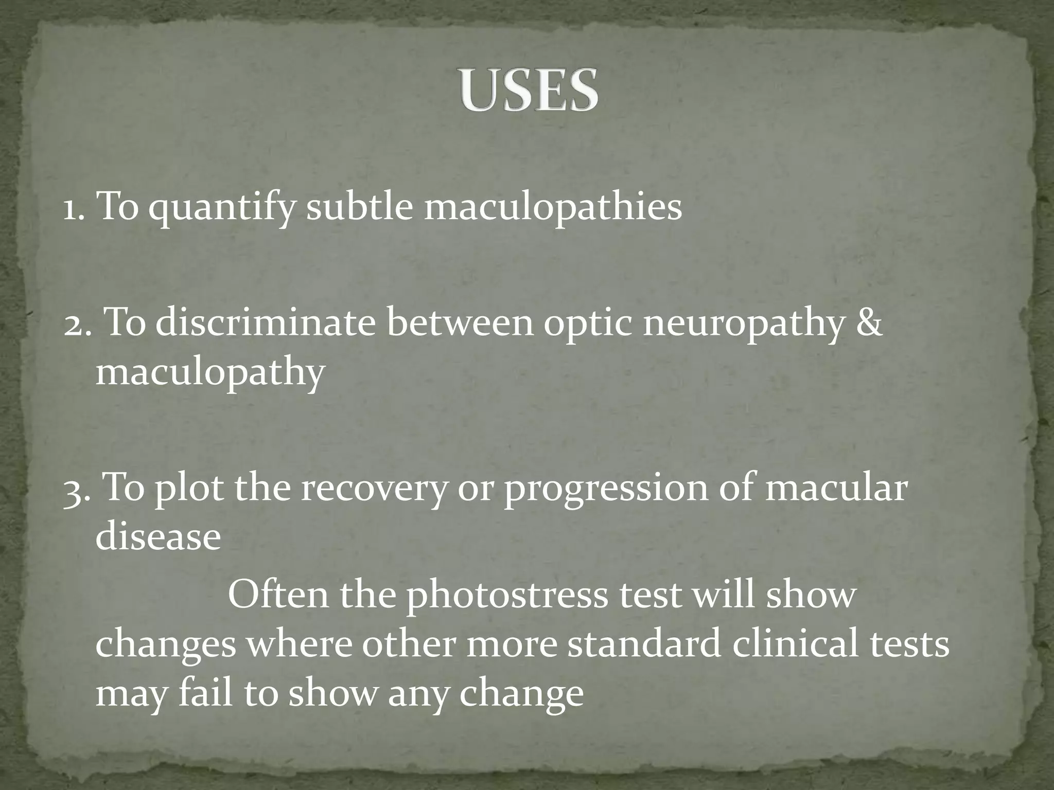 1. To quantify subtle maculopathies
2. To discriminate between optic neuropathy &
maculopathy
3. To plot the recovery or progression of macular
disease
Often the photostress test will show
changes where other more standard clinical tests
may fail to show any change
 