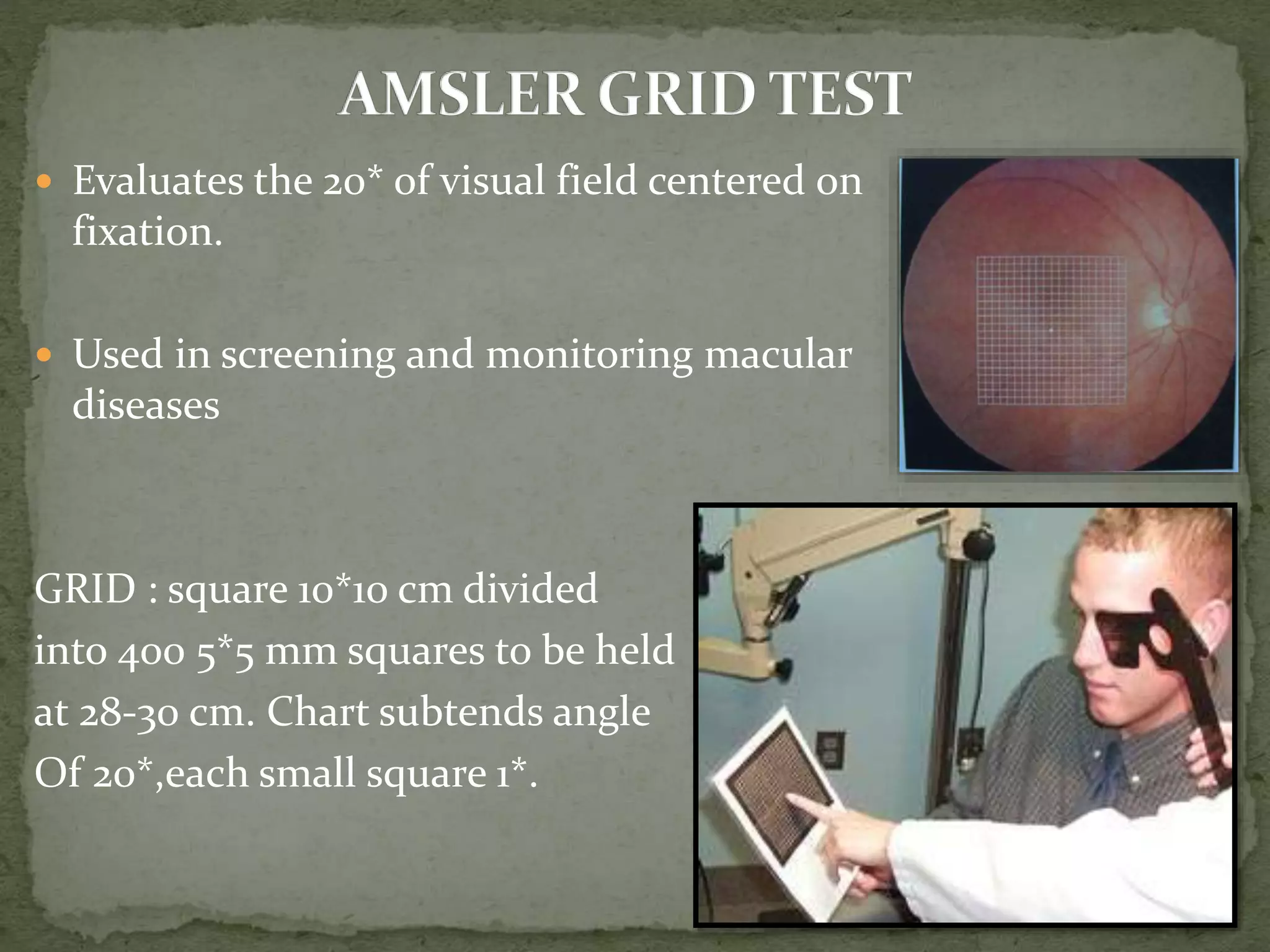  Evaluates the 20* of visual field centered on
fixation.
 Used in screening and monitoring macular
diseases
GRID : square 10*10 cm divided
into 400 5*5 mm squares to be held
at 28-30 cm. Chart subtends angle
Of 20*,each small square 1*.
 